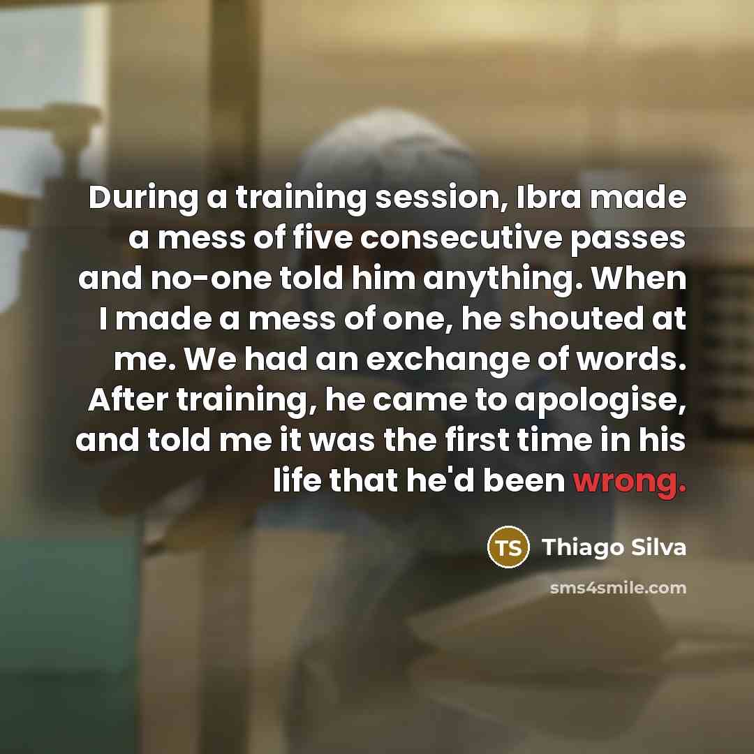 “During a training session, Ibra made a mess of five consecutive passes and no-one told him anything. When I made a mess of one, he shouted at me. We had an exchange of words. After training, he came to apologise, and told me it was the first time in his life that he'd been wrong.” quote by Thiago Silva