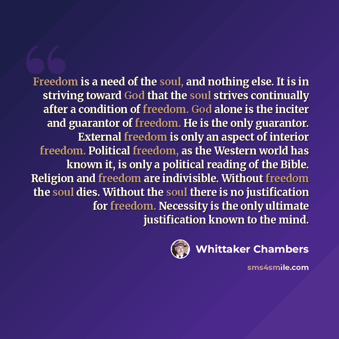 “Freedom is a need of the soul, and nothing else. It is in striving toward God that the soul strives continually after a condition of freedom. God alone is the inciter and guarantor of freedom. He is the only guarantor. External freedom is only an aspect of interior freedom. Political freedom, as…” quote by Whittaker Chambers