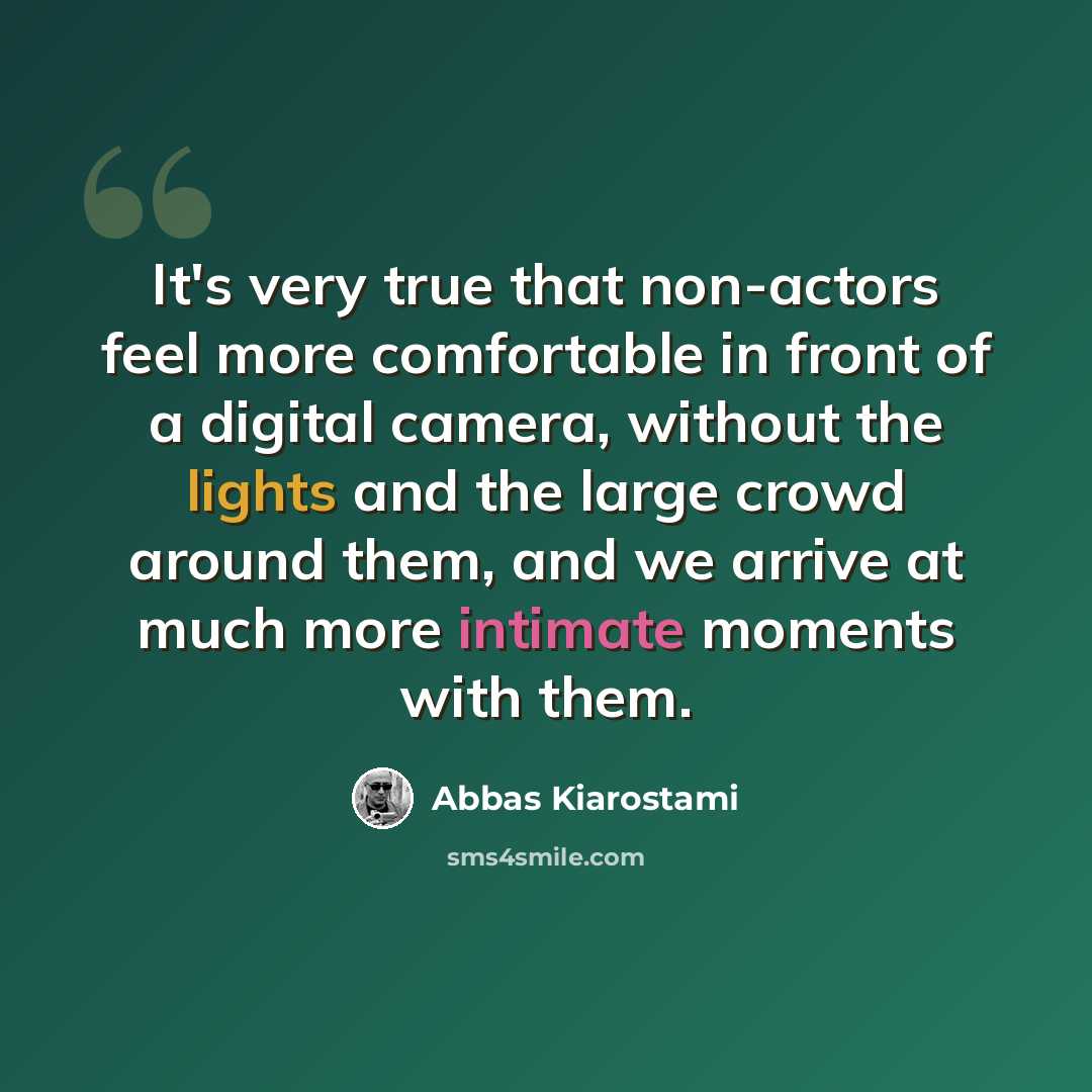 “It's very true that non-actors feel more comfortable in front of a digital camera, without the lights and the large crowd around them, and we arrive at much more intimate moments with them.” quote by Abbas Kiarostami