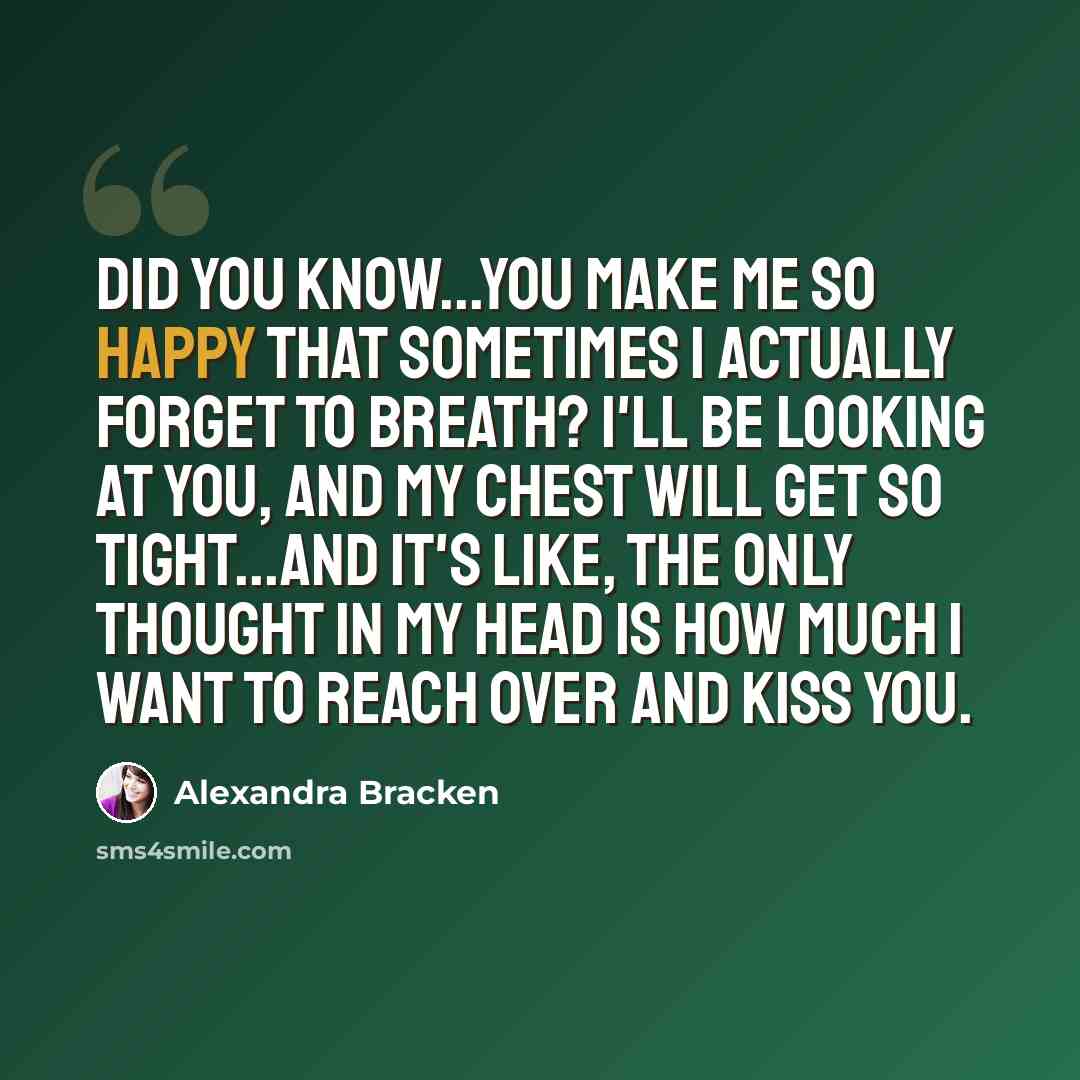 “Did you know...you make me so happy that sometimes I actually forget to breath? I'll be looking at you, and my chest will get so tight...and it's like, the only thought in my head is how much I want to reach over and kiss you.” quote by Alexandra Bracken
