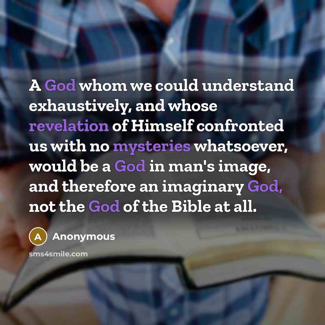 “A God whom we could understand exhaustively, and whose revelation of Himself confronted us with no mysteries whatsoever, would be a God in man's image, and therefore an imaginary God, not the God of the Bible at all.” quote by Anonymous