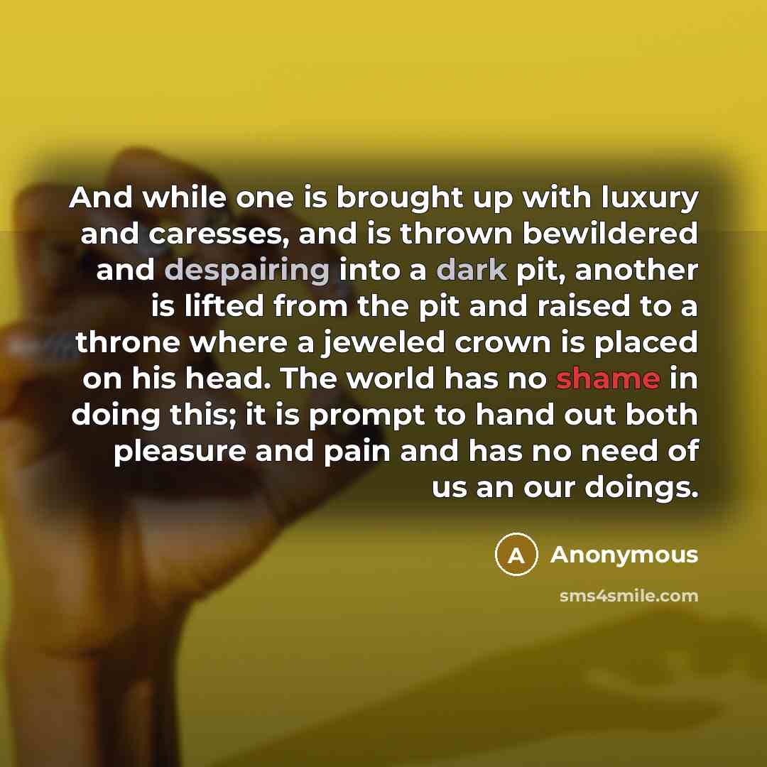“And while one is brought up with luxury and caresses, and is thrown bewildered and despairing into a dark pit, another is lifted from the pit and raised to a throne where a jeweled crown is placed on his head. The world has no shame in doing this; it is prompt to hand out both pleasure and pain…” quote by Anonymous