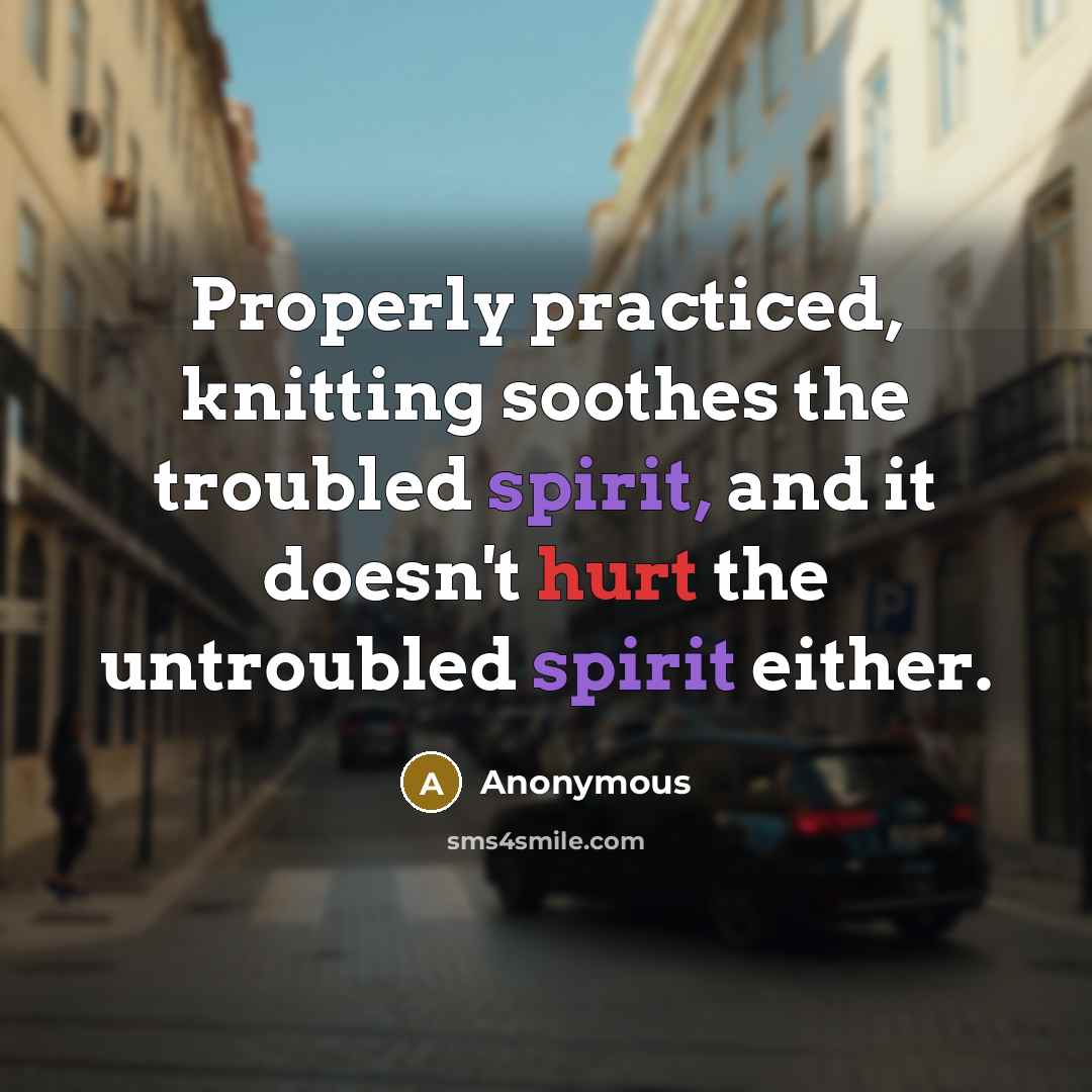 “Properly practiced, knitting soothes the troubled spirit, and it doesn't hurt the untroubled spirit either.” quote by Anonymous
