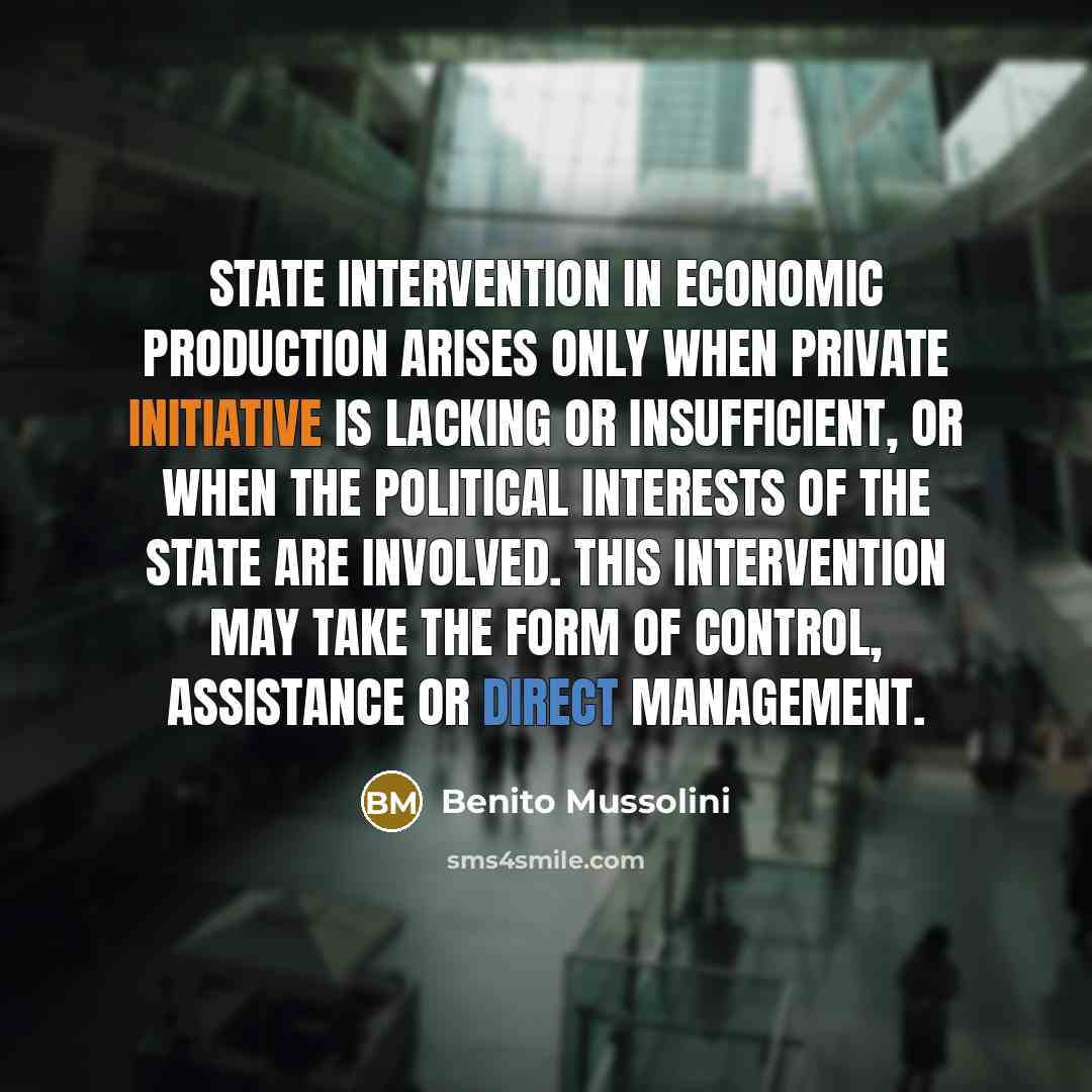 “State intervention in economic production arises only when private initiative is lacking or insufficient, or when the political interests of the State are involved. This intervention may take the form of control, assistance or direct management.” quote by Benito Mussolini