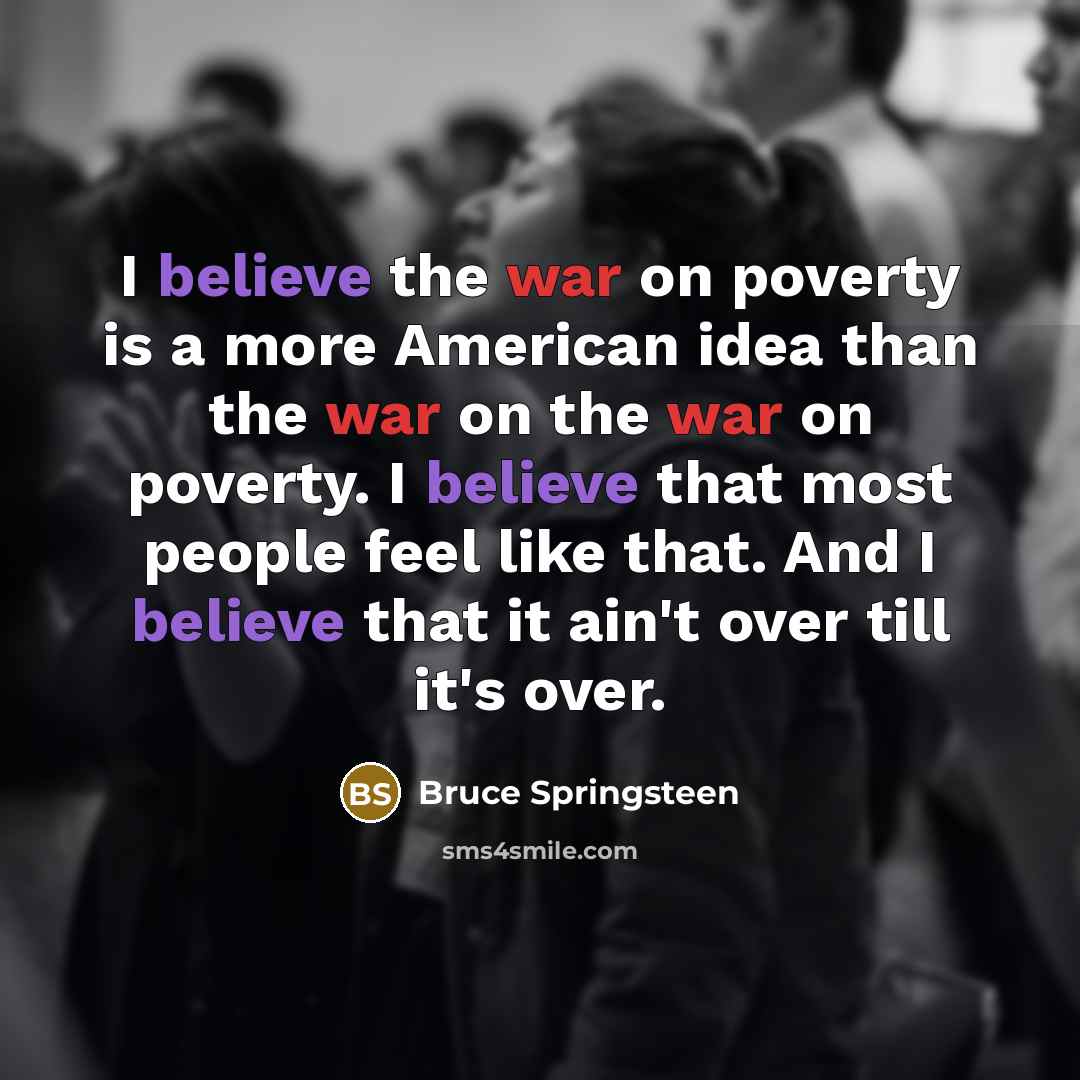 “I believe the war on poverty is a more American idea than the war on the war on poverty. I believe that most people feel like that. And I believe that it ain't over till it's over.” quote by Bruce Springsteen