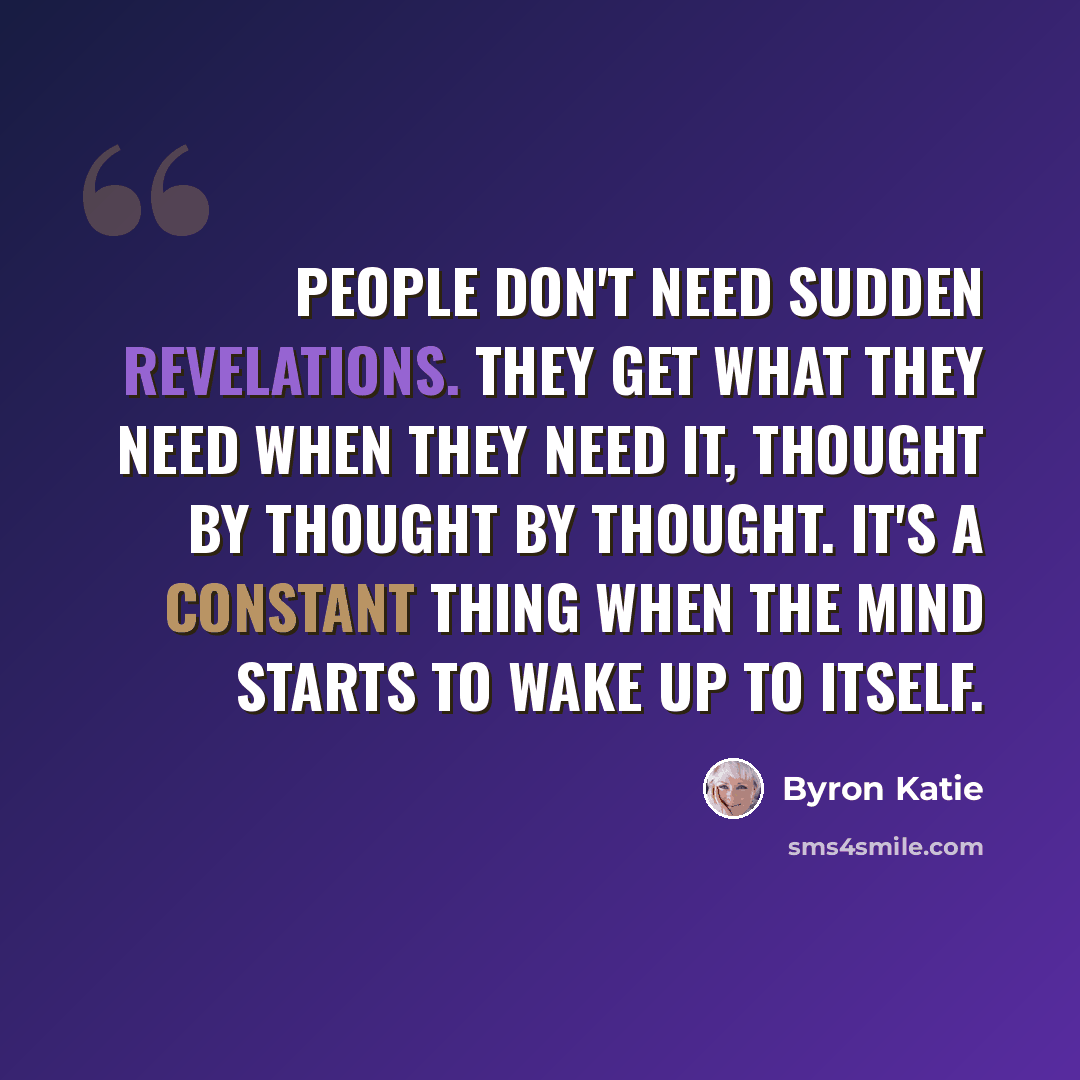 “People don't need sudden revelations. They get what they need when they need it, thought by thought by thought. It's a constant thing when the mind starts to wake up to itself.” quote by Byron Katie