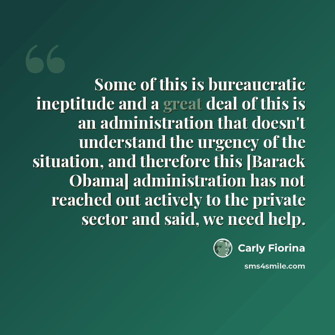 “Some of this is bureaucratic ineptitude and a great deal of this is an administration that doesn't understand the urgency of the situation, and therefore this [Barack Obama] administration has not reached out actively to the private sector and said, we need help.” quote by Carly Fiorina