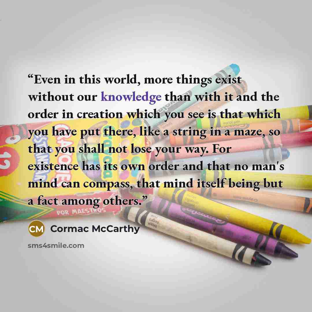 “Even in this world, more things exist without our knowledge than with it and the order in creation which you see is that which you have put there, like a string in a maze, so that you shall not lose your way. For existence has its own order and that no man's mind can compass, that mind itself…” quote by Cormac McCarthy