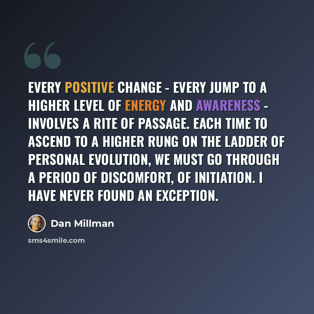 “Every positive change - every jump to a higher level of energy and awareness - involves a rite of passage. Each time to ascend to a higher rung on the ladder of personal evolution, we must go through a period of discomfort, of initiation. I have never found an exception.” quote by Dan Millman