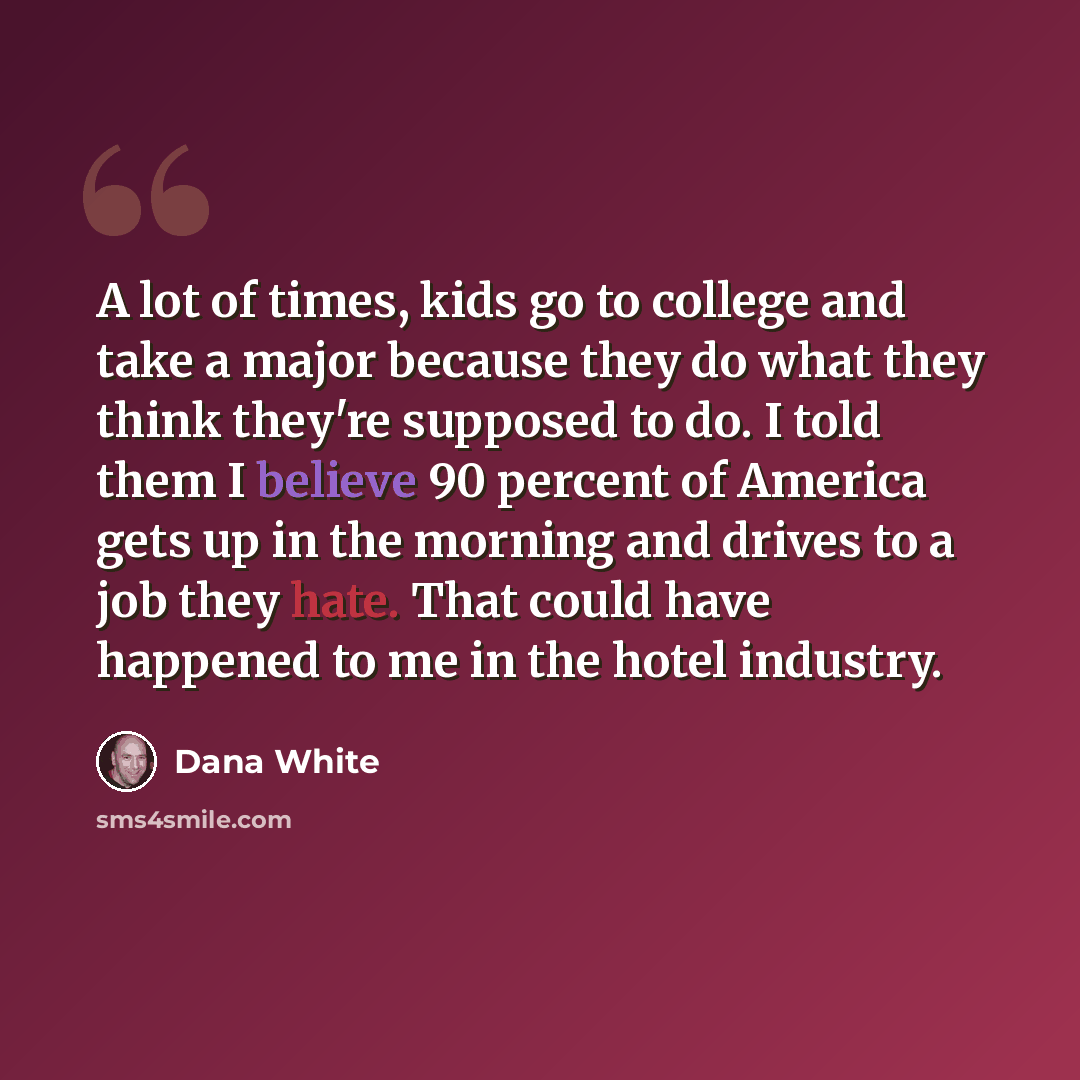 “A lot of times, kids go to college and take a major because they do what they think they're supposed to do. I told them I believe 90 percent of America gets up in the morning and drives to a job they hate. That could have happened to me in the hotel industry.” quote by Dana White