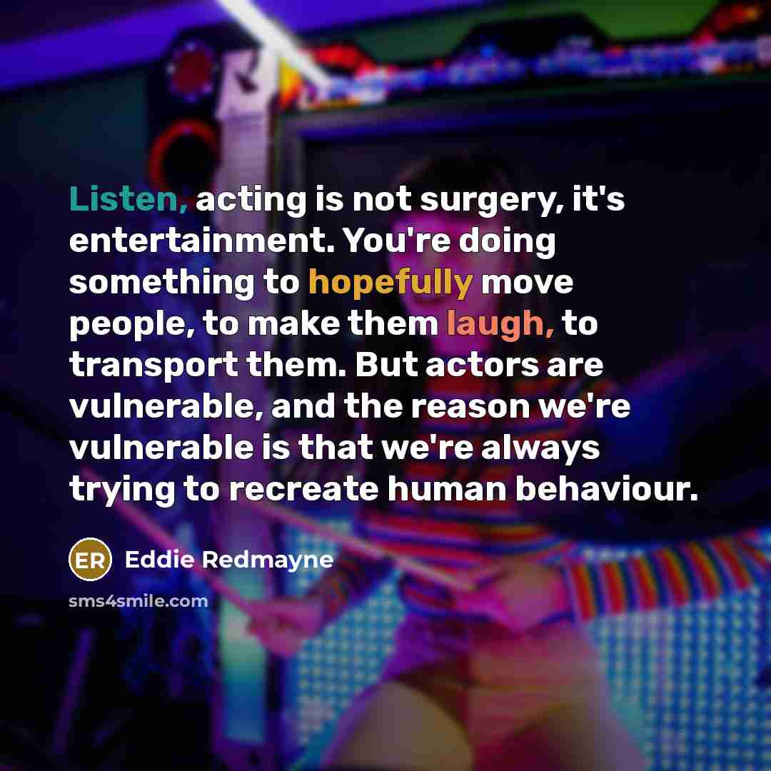 “Listen, acting is not surgery, it's entertainment. You're doing something to hopefully move people, to make them laugh, to transport them. But actors are vulnerable, and the reason we're vulnerable is that we're always trying to recreate human behaviour.” quote by Eddie Redmayne