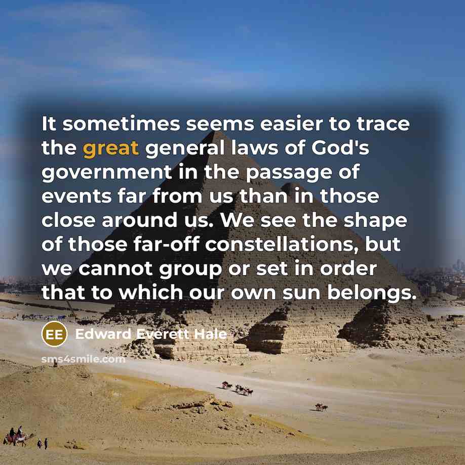 “It sometimes seems easier to trace the great general laws of God's government in the passage of events far from us than in those close around us. We see the shape of those far-off constellations, but we cannot group or set in order that to which our own sun belongs.” quote by Edward Everett Hale