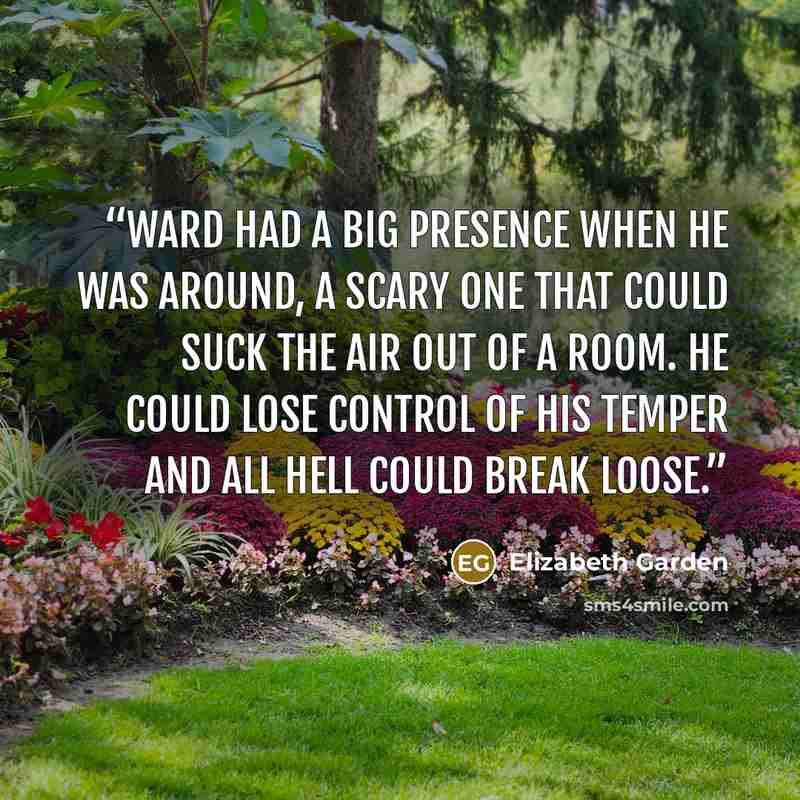 “Ward had a big presence when he was around, a scary one that could suck the air out of a room. He could lose control of his temper and all hell could break loose.” quote by Elizabeth Garden