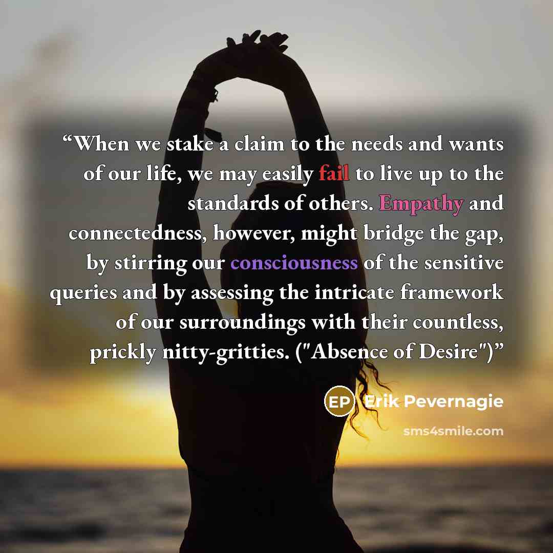 “When we stake a claim to the needs and wants of our life, we may easily fail to live up to the standards of others. Empathy and connectedness, however, might bridge the gap, by stirring our consciousness of the sensitive queries and by assessing the intricate framework of our surroundings with…” quote by Erik Pevernagie