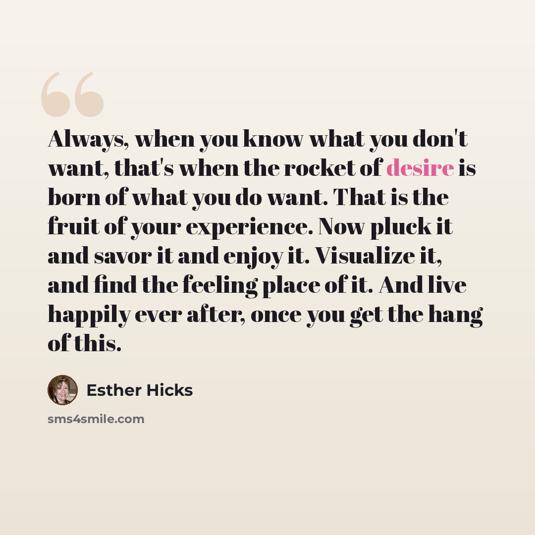“Always, when you know what you don't want, that's when the rocket of desire is born of what you do want. That is the fruit of your experience. Now pluck it and savor it and enjoy it. Visualize it, and find the feeling place of it. And live happily ever after, once you get the hang of this.” quote by Esther Hicks