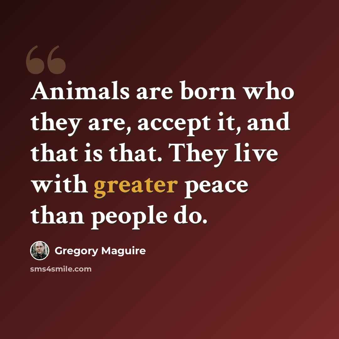 “Animals are born who they are, accept it, and that is that. They live with greater peace than people do.” quote by Gregory Maguire