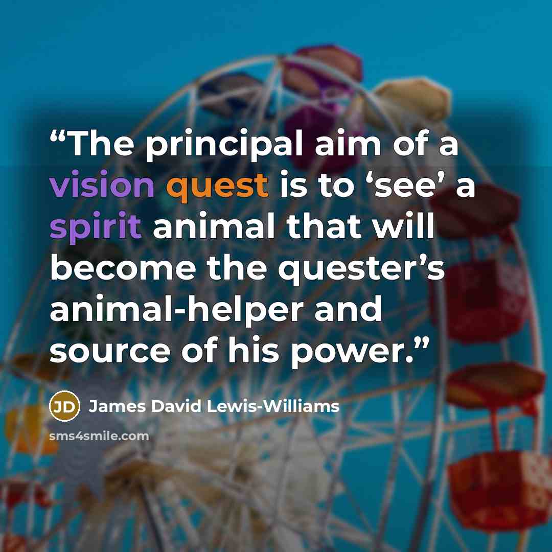 “The principal aim of a vision quest is to ‘see’ a spirit animal that will become the quester’s animal-helper and source of his power.” quote by James David Lewis-Williams