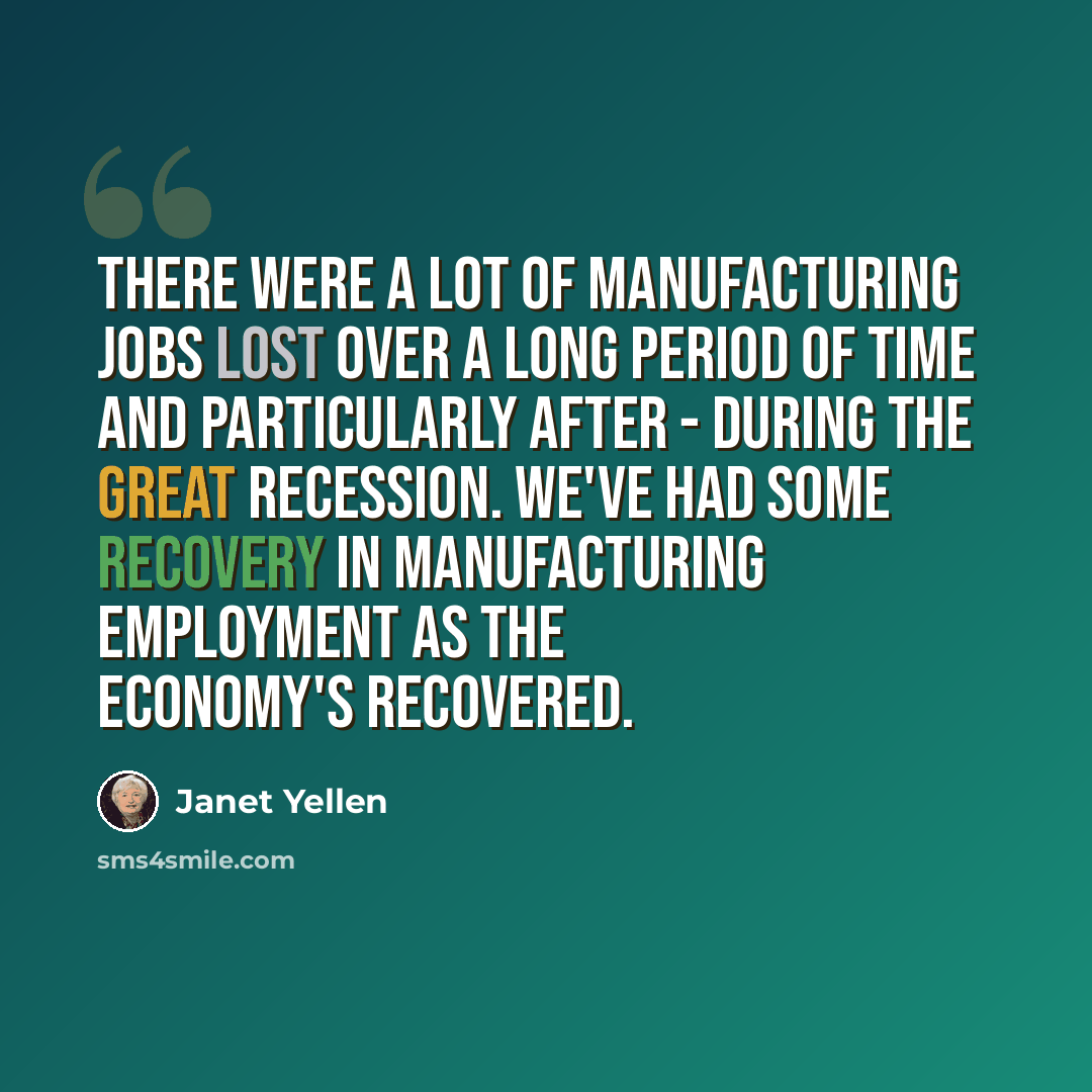 “There were a lot of manufacturing jobs lost over a long period of time and particularly after - during the Great Recession. We've had some recovery in manufacturing employment as the economy's recovered.” quote by Janet Yellen