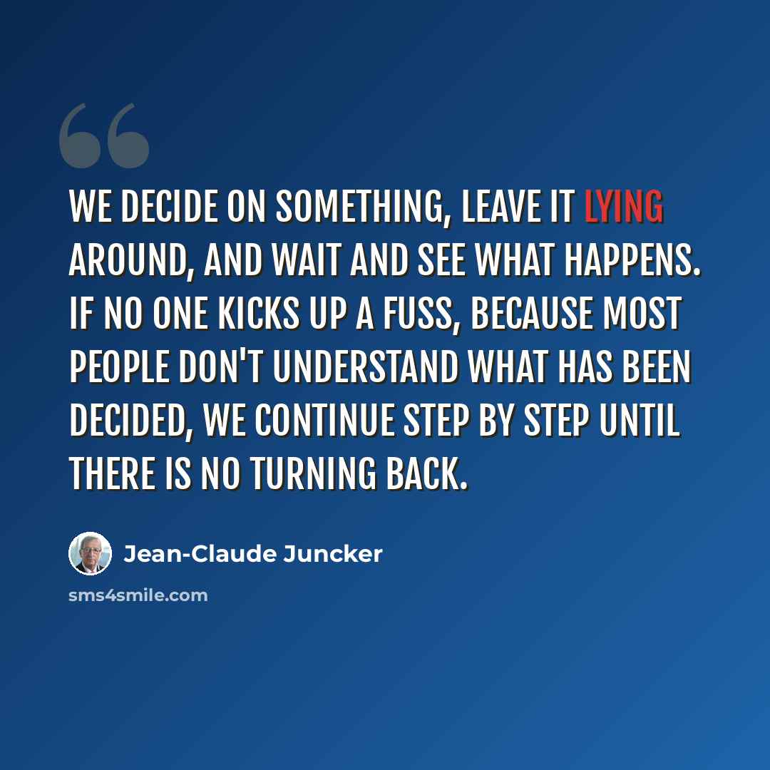 “We decide on something, leave it lying around, and wait and see what happens. If no one kicks up a fuss, because most people don't understand what has been decided, we continue step by step until there is no turning back.” quote by Jean-Claude Juncker