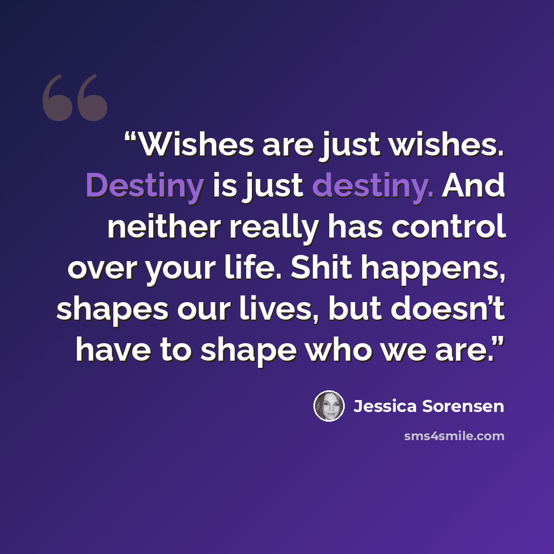 “Wishes are just wishes. Destiny is just destiny. And neither really has control over your life. Shit happens, shapes our lives, but doesn’t have to shape who we are.” quote by Jessica Sorensen