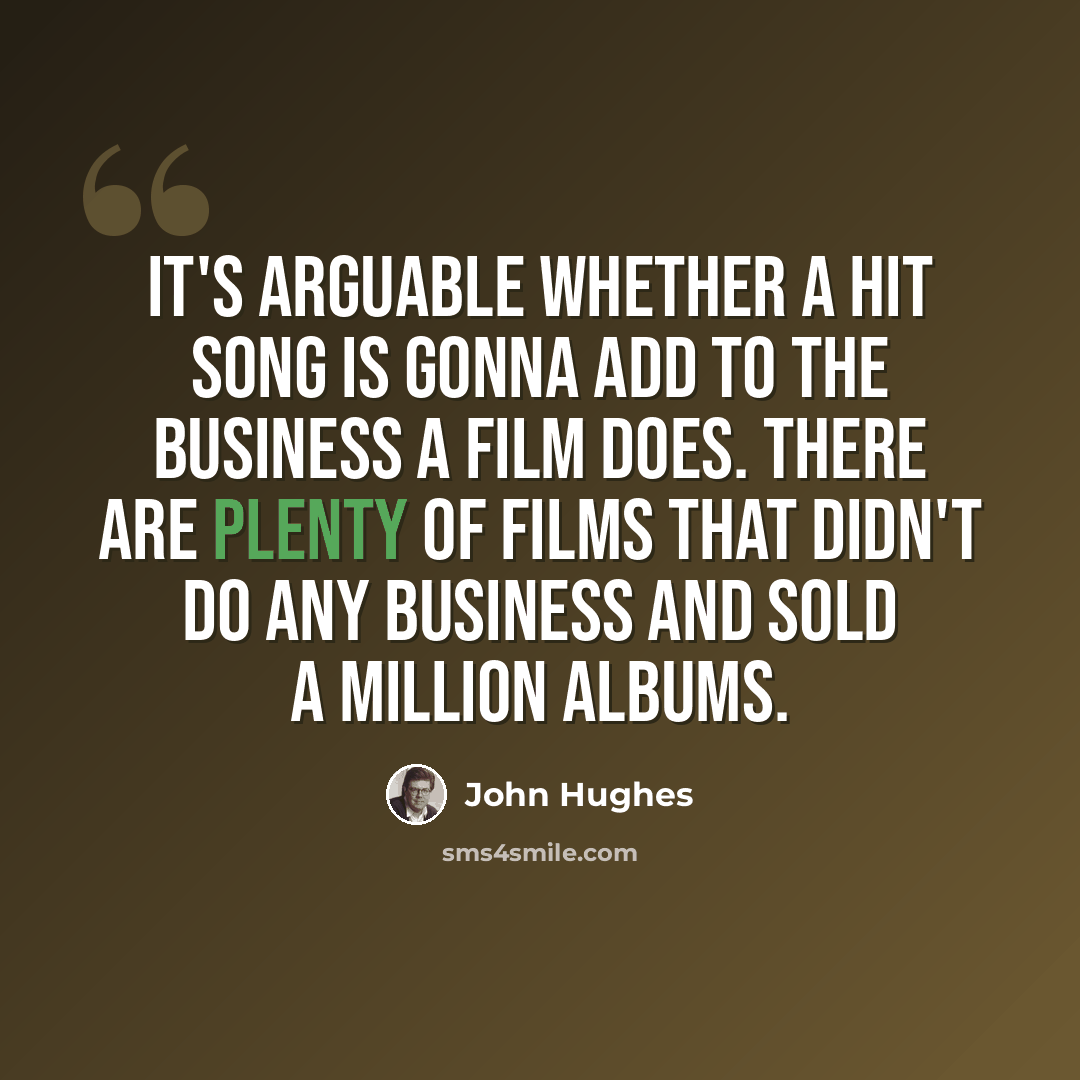 “It's arguable whether a hit song is gonna add to the business a film does. There are plenty of films that didn't do any business and sold a million albums.” quote by John Hughes