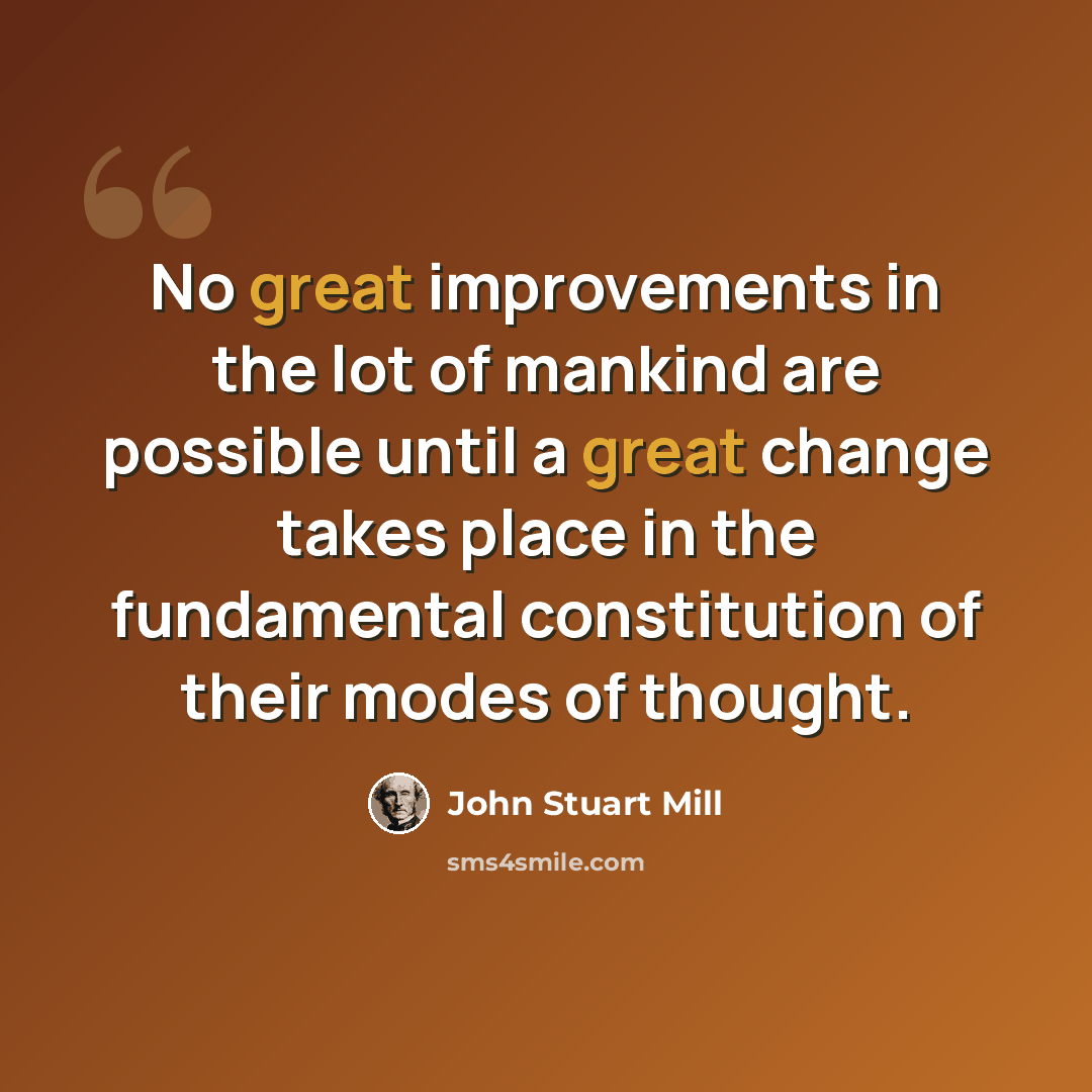 “No great improvements in the lot of mankind are possible until a great change takes place in the fundamental constitution of their modes of thought.” quote by John Stuart Mill