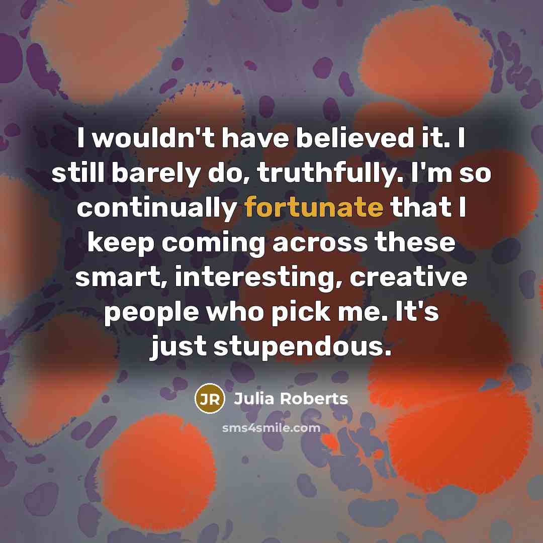 “I wouldn't have believed it. I still barely do, truthfully. I'm so continually fortunate that I keep coming across these smart, interesting, creative people who pick me. It's just stupendous.” quote by Julia Roberts