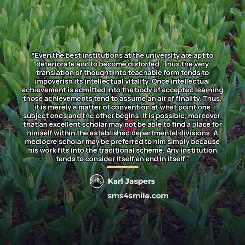 “Even the best institutions at the university are apt to deteriorate and to become distorted. Thus the very translation of thought into teachable form tends to impoverish its intellectual vitality. Once intellectual achievement is admitted into the body of accepted learning those achievements tend…” quote by Karl Jaspers