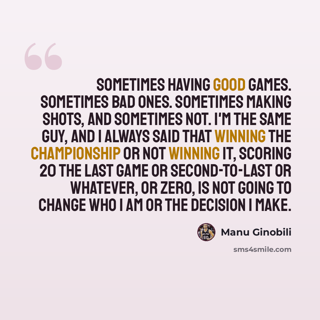 “Sometimes having good games. Sometimes bad ones. Sometimes making shots, and sometimes not. I'm the same guy, and I always said that winning the championship or not winning it, scoring 20 the last game or second-to-last or whatever, or zero, is not going to change who I am or the decision I make.” quote by Manu Ginobili