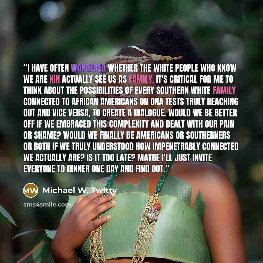 “I have often wondered whether the white people who know we are kin actually see us as family. It's critical for me to think about the possibilities of every Southern white family connected to African Americans on DNA tests truly reaching out and vice versa, to create a dialogue. Would we be better…” quote by Michael W. Twitty