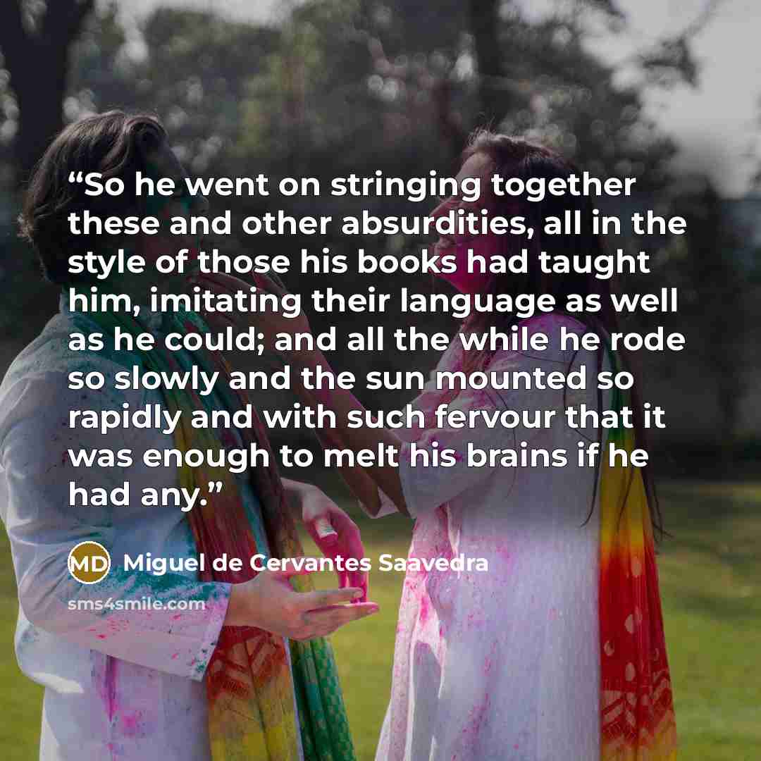 “So he went on stringing together these and other absurdities, all in the style of those his books had taught him, imitating their language as well as he could; and all the while he rode so slowly and the sun mounted so rapidly and with such fervour that it was enough to melt his brains if he had…” quote by Miguel de Cervantes Saavedra