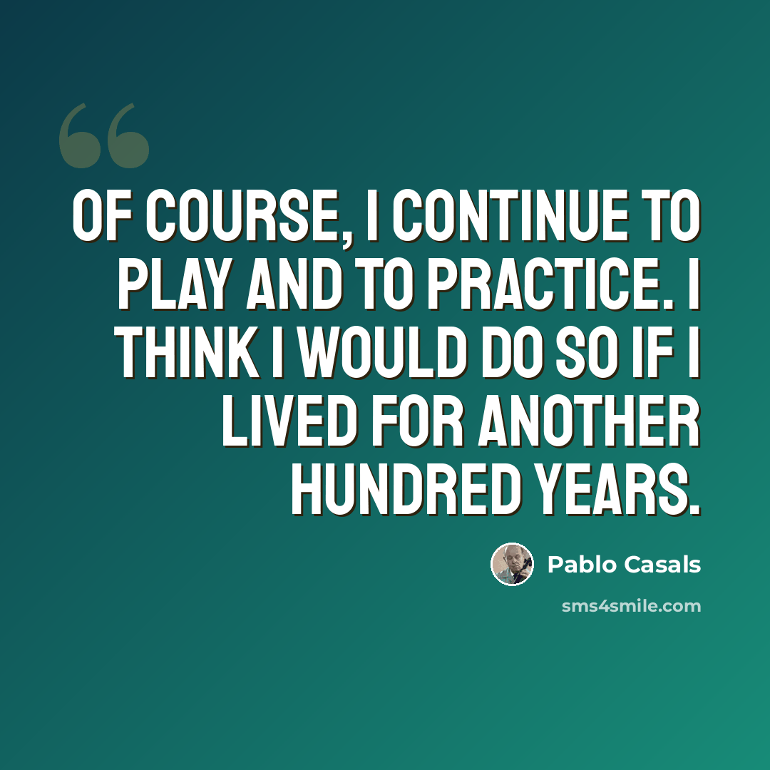 “Of course, I continue to play and to practice. I think I would do so if I lived for another hundred years.” quote by Pablo Casals