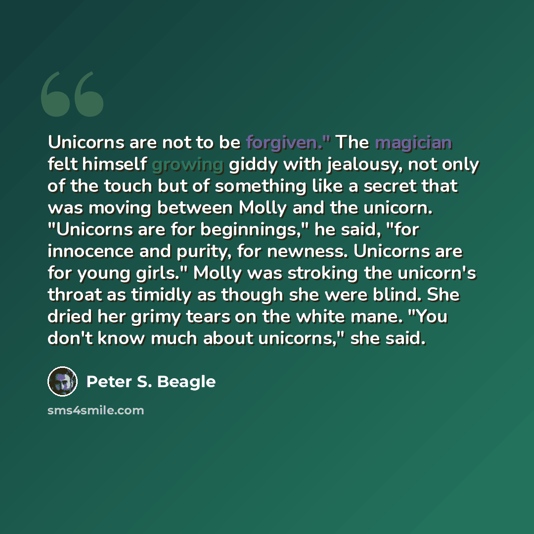 “Unicorns are not to be forgiven." The magician felt himself growing giddy with jealousy, not only of the touch but of something like a secret that was moving between Molly and the unicorn. "Unicorns are for beginnings," he said, "for innocence and purity, for newness. Unicorns are for young…” quote by Peter S. Beagle