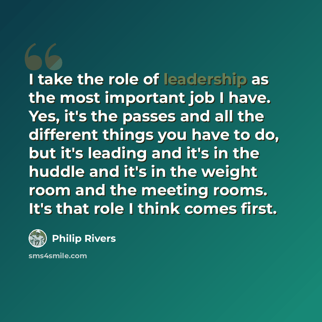 “I take the role of leadership as the most important job I have. Yes, it's the passes and all the different things you have to do, but it's leading and it's in the huddle and it's in the weight room and the meeting rooms. It's that role I think comes first.” quote by Philip Rivers
