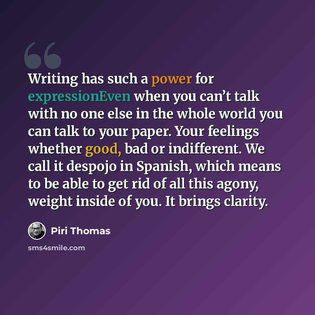 “Writing has such a power for expressionEven when you can’t talk with no one else in the whole world you can talk to your paper. Your feelings whether good, bad or indifferent. We call it despojo in Spanish, which means to be able to get rid of all this agony, weight inside of you. It brings clarity.” quote by Piri Thomas