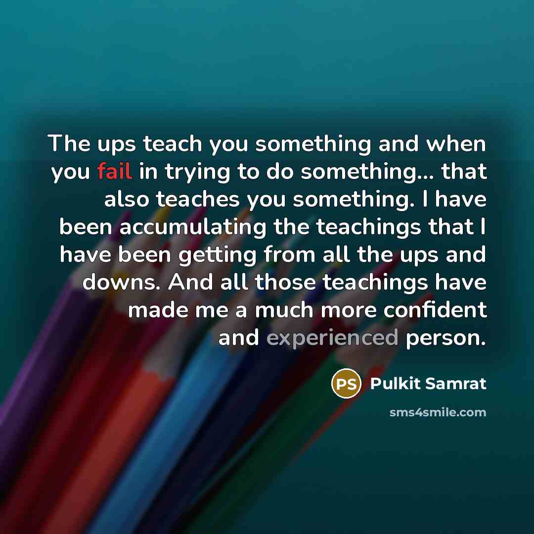 “The ups teach you something and when you fail in trying to do something... that also teaches you something. I have been accumulating the teachings that I have been getting from all the ups and downs. And all those teachings have made me a much more confident and experienced person.” quote by Pulkit Samrat