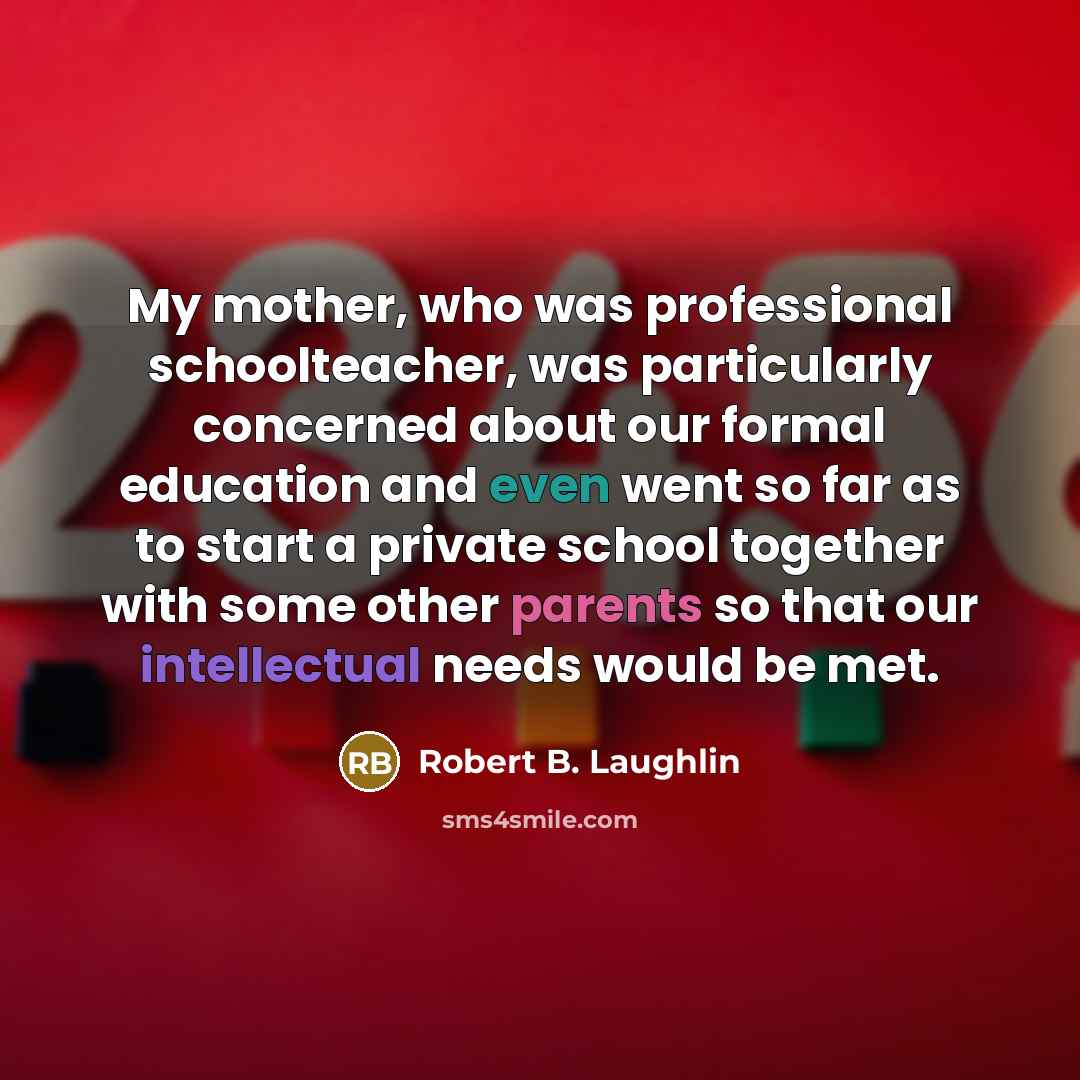 “My mother, who was professional schoolteacher, was particularly concerned about our formal education and even went so far as to start a private school together with some other parents so that our intellectual needs would be met.” quote by Robert B. Laughlin