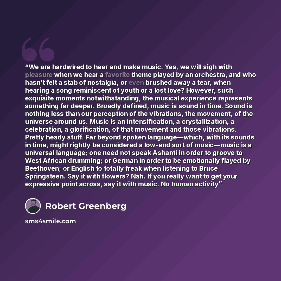 “We are hardwired to hear and make music. Yes, we will sigh with pleasure when we hear a favorite theme played by an orchestra, and who hasn’t felt a stab of nostalgia, or even brushed away a tear, when hearing a song reminiscent of youth or a lost love? However, such exquisite moments…” quote by Robert Greenberg