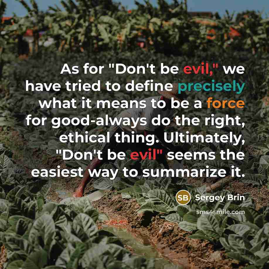 “As for "Don't be evil," we have tried to define precisely what it means to be a force for good-always do the right, ethical thing. Ultimately, "Don't be evil" seems the easiest way to summarize it.” quote by Sergey Brin