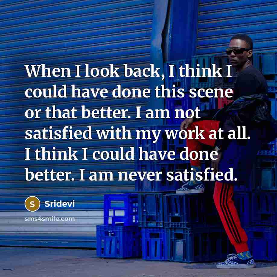 “When I look back, I think I could have done this scene or that better. I am not satisfied with my work at all. I think I could have done better. I am never satisfied.” quote by Sridevi