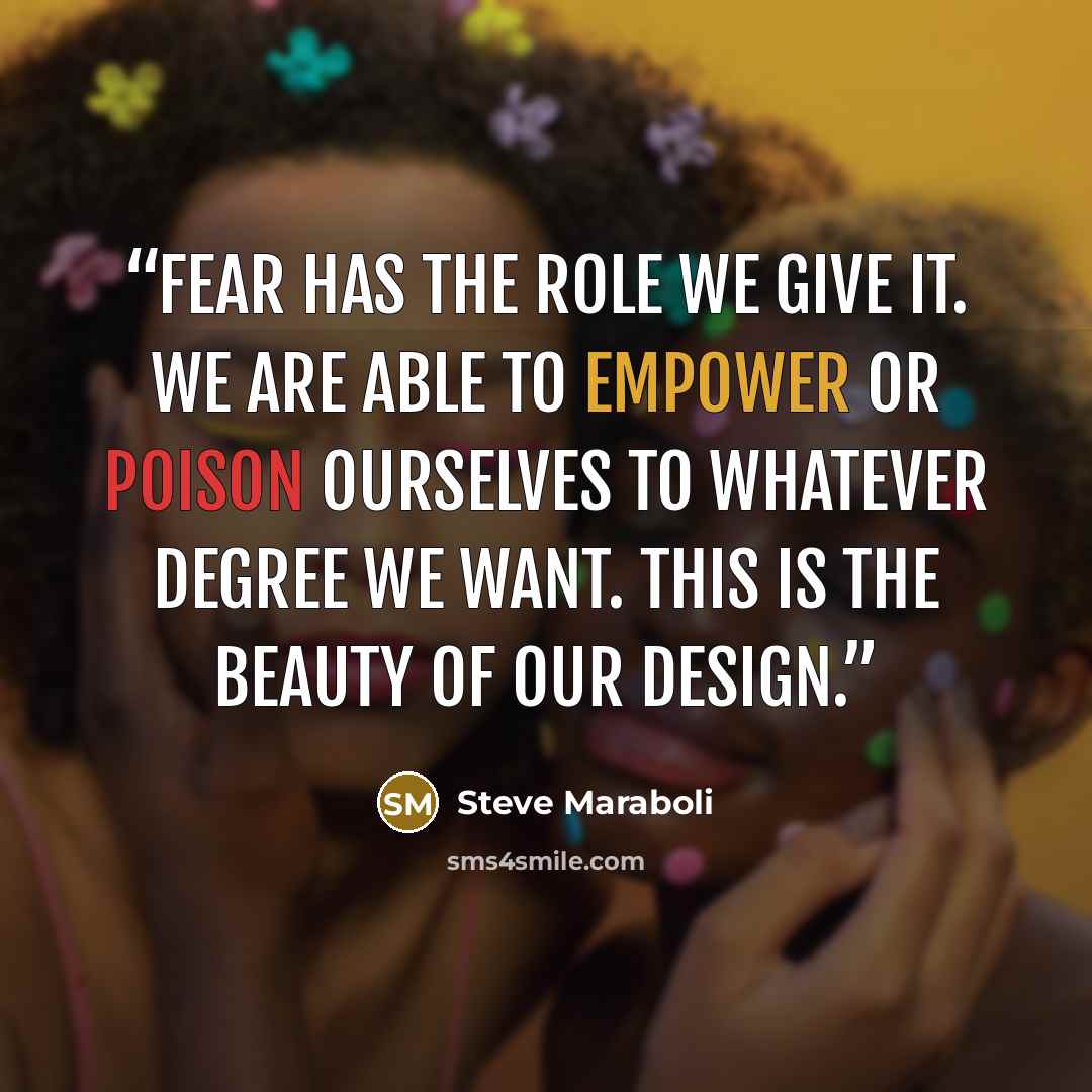 “Fear has the role we give it. We are able to empower or poison ourselves to whatever degree we want. This is the beauty of our design.” quote by Steve Maraboli
