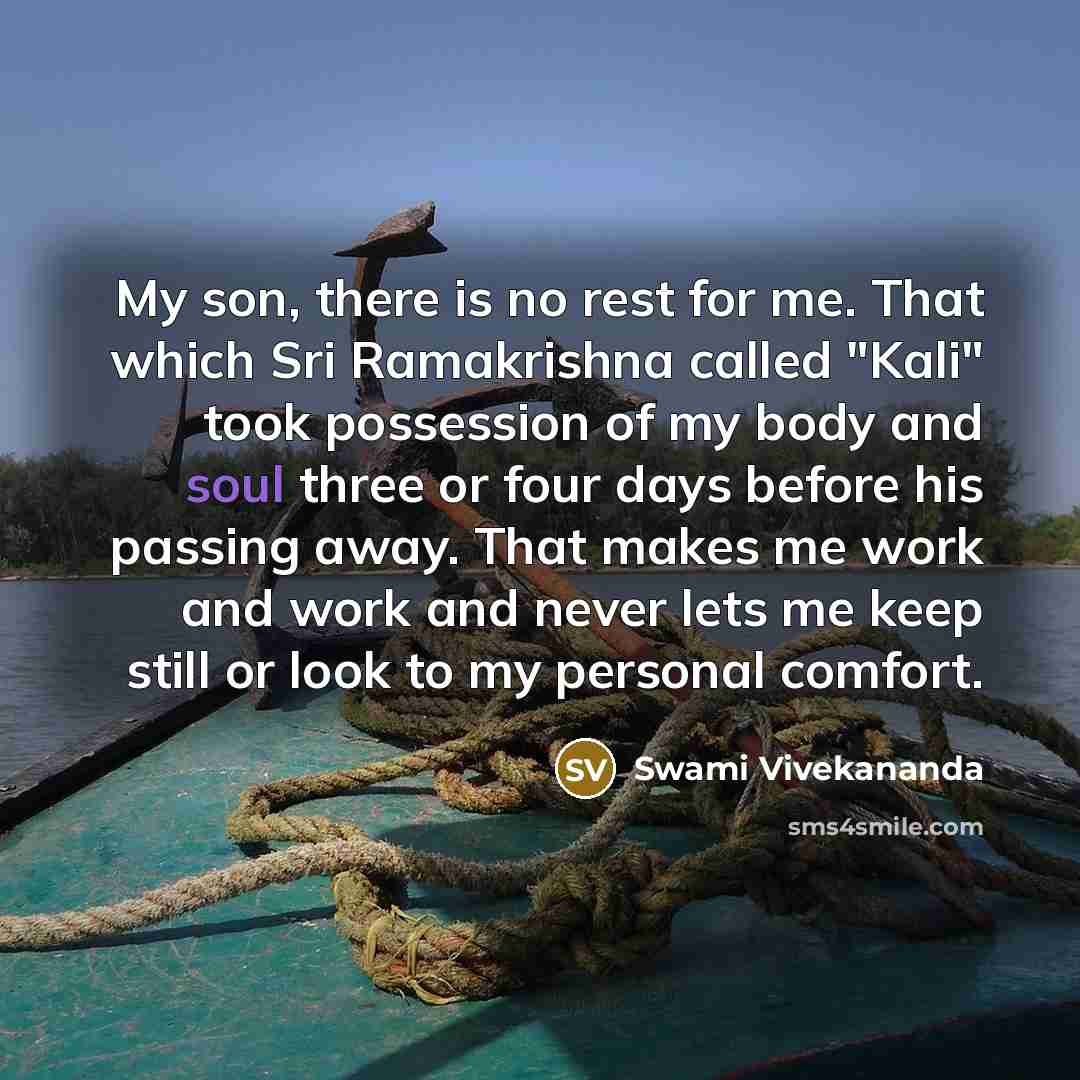 “My son, there is no rest for me. That which Sri Ramakrishna called "Kali" took possession of my body and soul three or four days before his passing away. That makes me work and work and never lets me keep still or look to my personal comfort.” quote by Swami Vivekananda