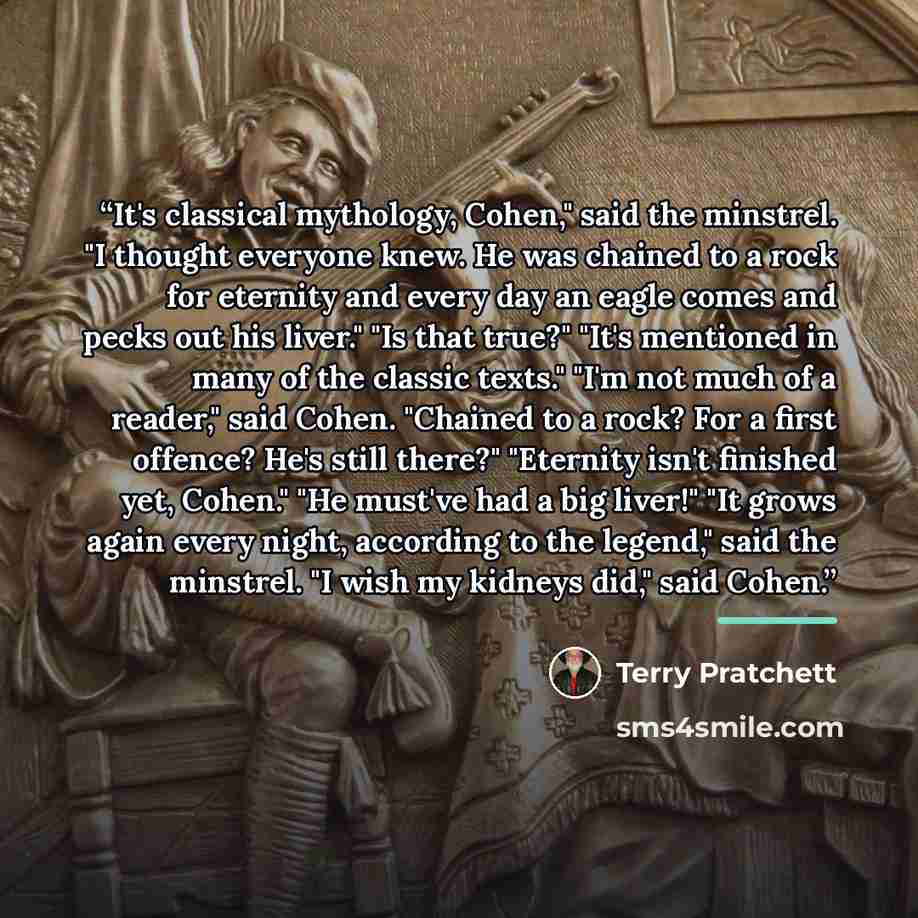 “It's classical mythology, Cohen," said the minstrel. "I thought everyone knew. He was chained to a rock for eternity and every day an eagle comes and pecks out his liver." "Is that true?" "It's mentioned in many of the classic texts." "I'm not much of a reader," said Cohen. "Chained to a rock? For…” quote by Terry Pratchett