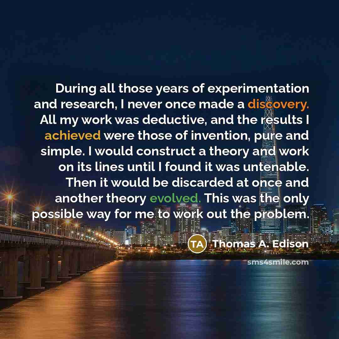 “During all those years of experimentation and research, I never once made a discovery. All my work was deductive, and the results I achieved were those of invention, pure and simple. I would construct a theory and work on its lines until I found it was untenable. Then it would be discarded at once…” quote by Thomas A. Edison