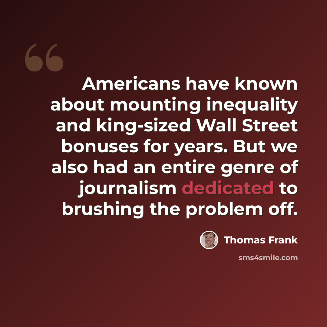 “Americans have known about mounting inequality and king-sized Wall Street bonuses for years. But we also had an entire genre of journalism dedicated to brushing the problem off.” quote by Thomas Frank