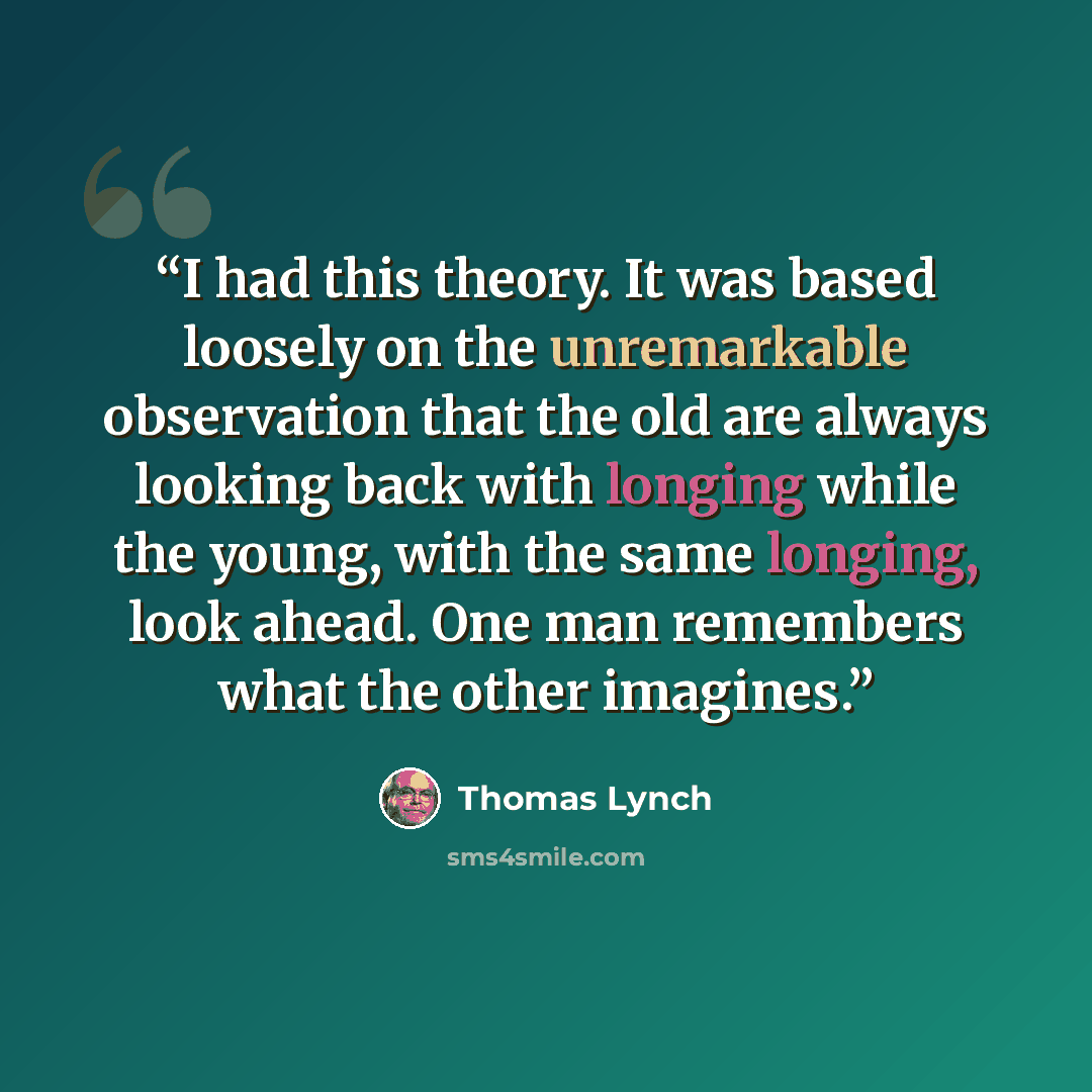 “I had this theory. It was based loosely on the unremarkable observation that the old are always looking back with longing while the young, with the same longing, look ahead. One man remembers what the other imagines.” quote by Thomas Lynch