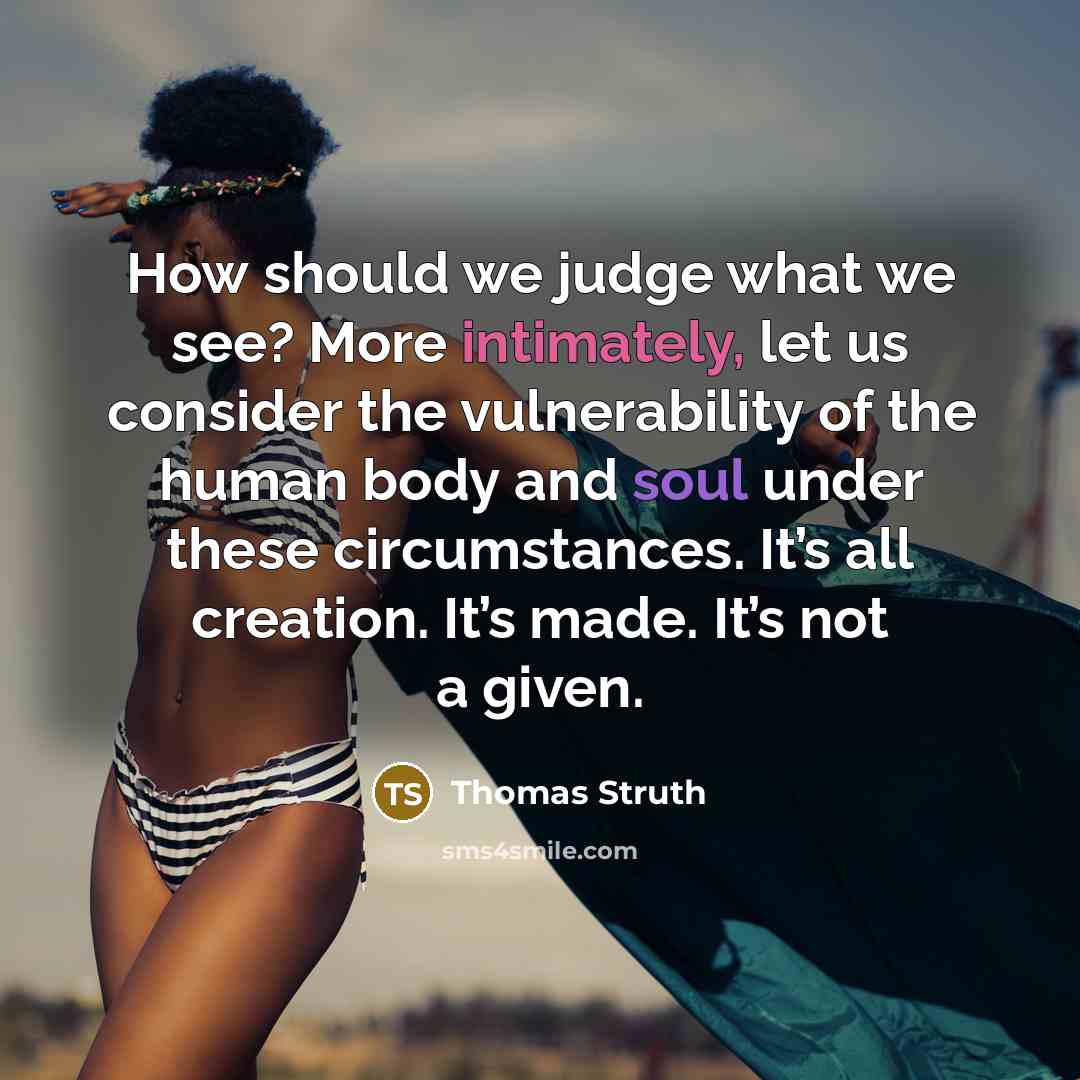 “How should we judge what we see? More intimately, let us consider the vulnerability of the human body and soul under these circumstances. It’s all creation. It’s made. It’s not a given.” quote by Thomas Struth