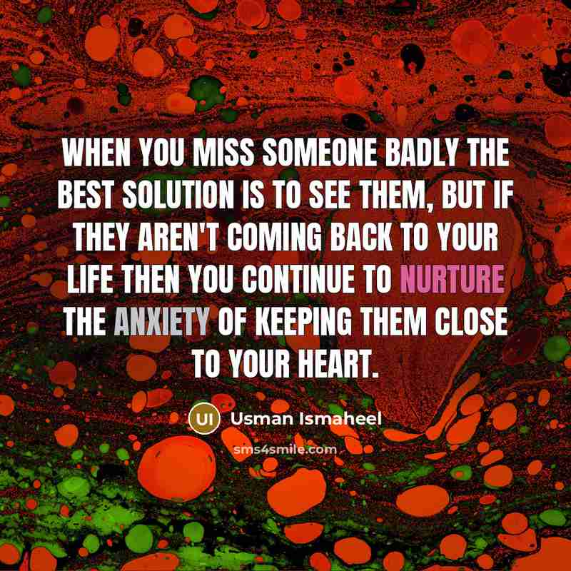 “When you miss someone badly the best solution is to see them, but if they aren't coming back to your life then you continue to nurture the anxiety of keeping them close to your heart.” quote by Usman Ismaheel