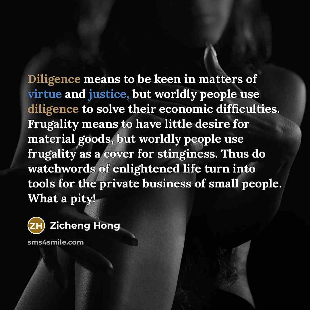 “Diligence means to be keen in matters of virtue and justice, but worldly people use diligence to solve their economic difficulties. Frugality means to have little desire for material goods, but worldly people use frugality as a cover for stinginess. Thus do watchwords of enlightened life turn into…” quote by Zicheng Hong