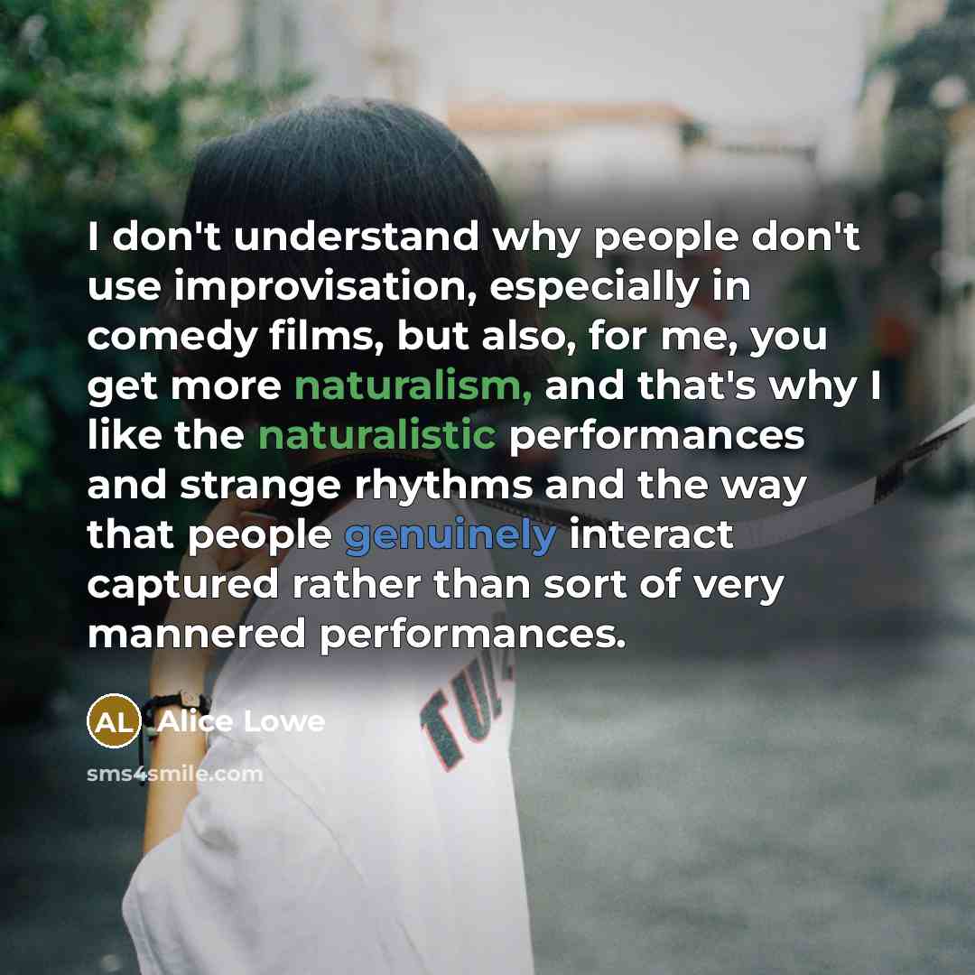 “I don't understand why people don't use improvisation, especially in comedy films, but also, for me, you get more naturalism, and that's why I like the naturalistic performances and strange rhythms and the way that people genuinely interact captured rather than sort of very mannered performances.” quote by Alice Lowe